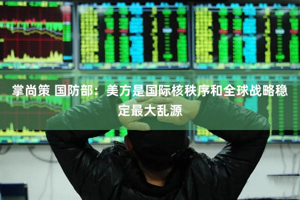 掌尚策 国防部：美方是国际核秩序和全球战略稳定最大乱源