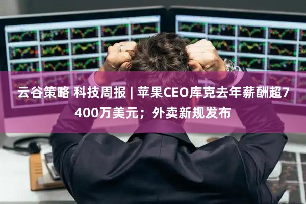 云谷策略 科技周报 | 苹果CEO库克去年薪酬超7400万美元；外卖新规发布