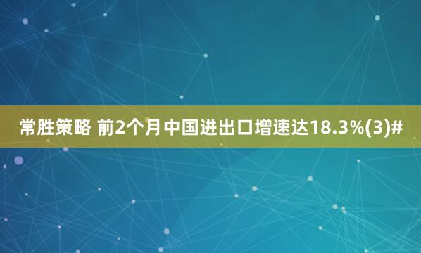 常胜策略 前2个月中国进出口增速达18.3%(3)#