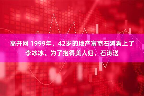 高开网 1999年，42岁的地产富商石涛看上了李冰冰。为了抱得美人归，石涛送