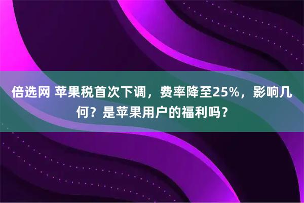 倍选网 苹果税首次下调，费率降至25%，影响几何？是苹果用户的福利吗？