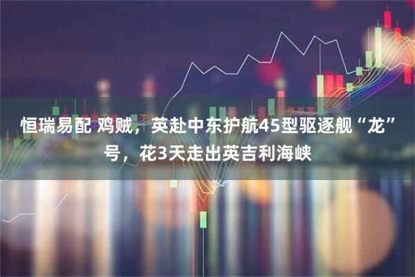 恒瑞易配 鸡贼，英赴中东护航45型驱逐舰“龙”号，花3天走出英吉利海峡