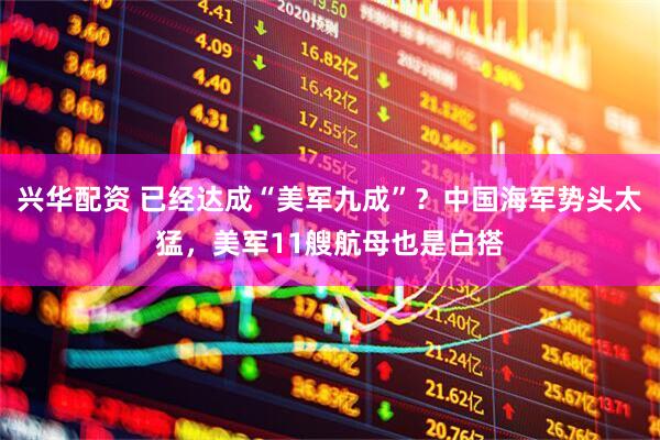 兴华配资 已经达成“美军九成”？中国海军势头太猛，美军11艘航母也是白搭