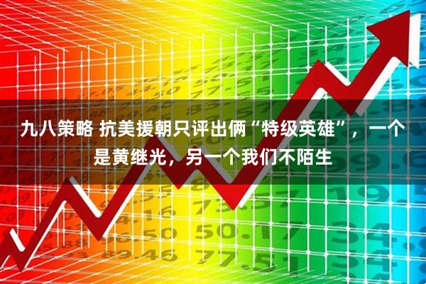 九八策略 抗美援朝只评出俩“特级英雄”，一个是黄继光，另一个我们不陌生