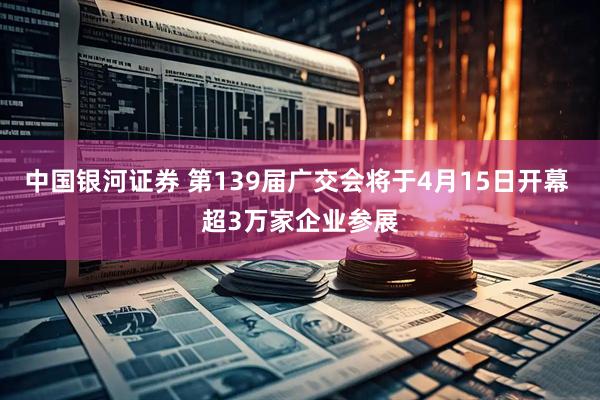 中国银河证券 第139届广交会将于4月15日开幕 超3万家企业参展