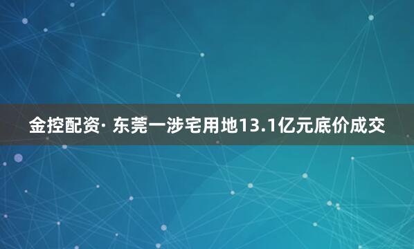 金控配资· 东莞一涉宅用地13.1亿元底价成交