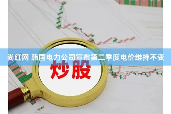 尚红网 韩国电力公司宣布第二季度电价维持不变