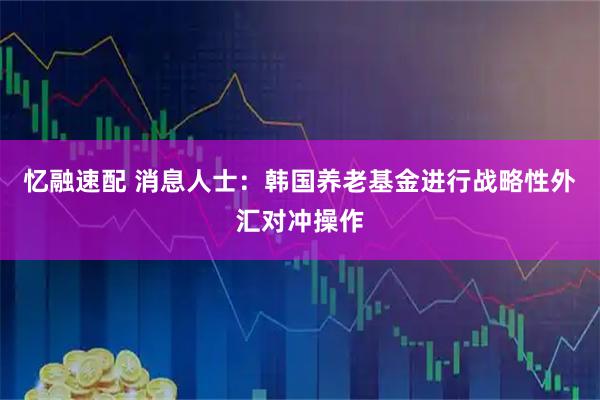 忆融速配 消息人士：韩国养老基金进行战略性外汇对冲操作