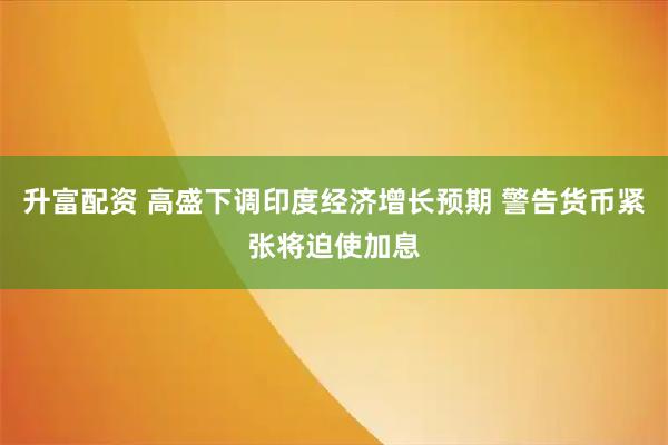 升富配资 高盛下调印度经济增长预期 警告货币紧张将迫使加息