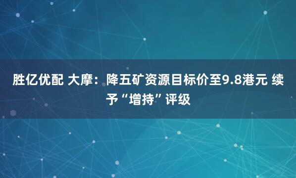 胜亿优配 大摩：降五矿资源目标价至9.8港元 续予“增持”评级