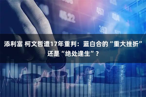 添利富 柯文哲遭17年重判：蓝白合的“重大挫折”还是“绝处逢生”？