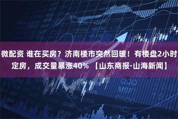 微配资 谁在买房？济南楼市突然回暖！有楼盘2小时定房，成交量暴涨40% 【山东商报·山海新闻】
