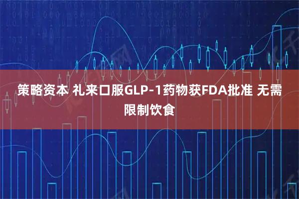 策略资本 礼来口服GLP-1药物获FDA批准 无需限制饮食