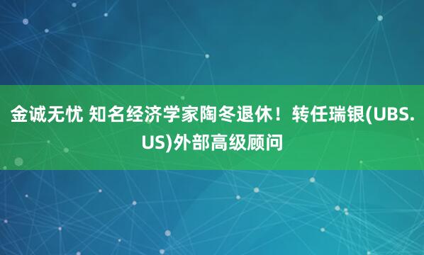 金诚无忧 知名经济学家陶冬退休！转任瑞银(UBS.US)外部高级顾问