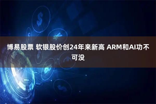 博易股票 软银股价创24年来新高 ARM和AI功不可没