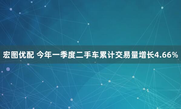 宏图优配 今年一季度二手车累计交易量增长4.66%
