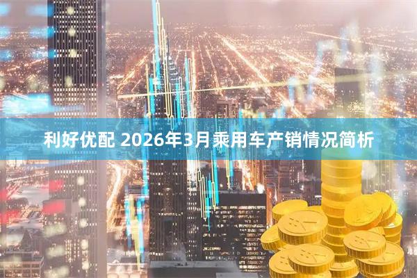 利好优配 2026年3月乘用车产销情况简析
