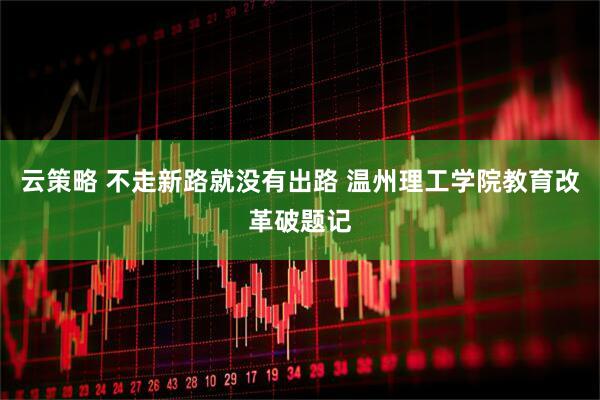 云策略 不走新路就没有出路 温州理工学院教育改革破题记