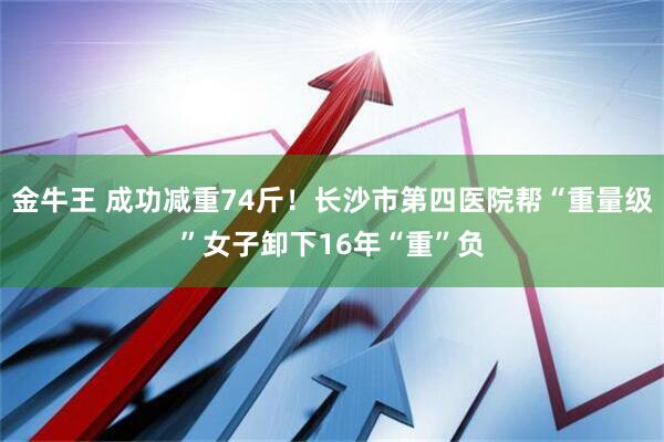 金牛王 成功减重74斤!长沙市第四医院帮“重量级”女子卸下16年“重”负