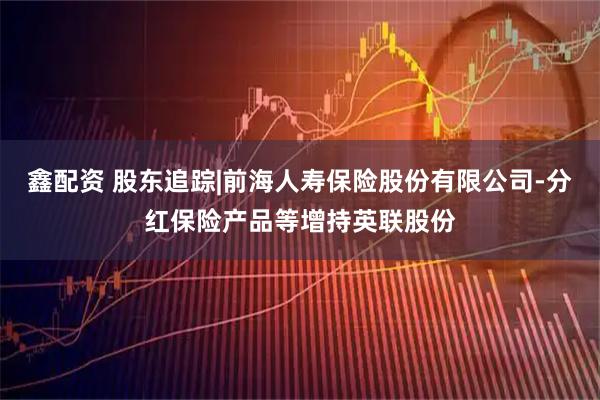 鑫配资 股东追踪|前海人寿保险股份有限公司-分红保险产品等增持英联股份