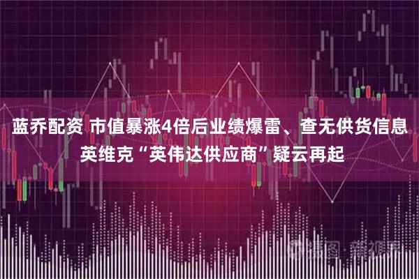 蓝乔配资 市值暴涨4倍后业绩爆雷、查无供货信息 英维克“英伟达供应商”疑云再起