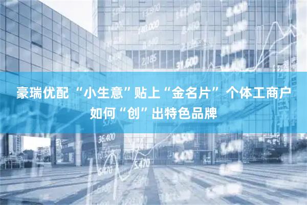 豪瑞优配 “小生意”贴上“金名片” 个体工商户如何“创”出特色品牌
