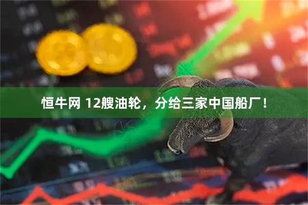 恒牛网 12艘油轮，分给三家中国船厂！
