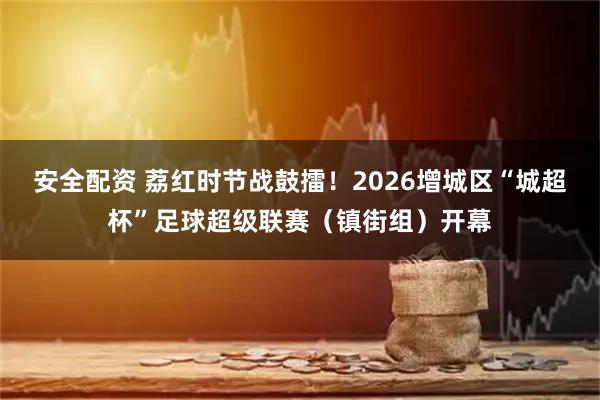 安全配资 荔红时节战鼓擂！2026增城区“城超杯”足球超级联赛（镇街组）开幕