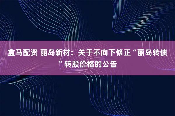 盒马配资 丽岛新材：关于不向下修正“丽岛转债”转股价格的公告