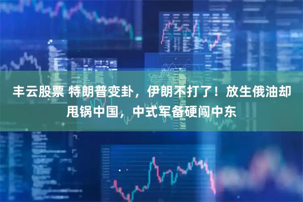 丰云股票 特朗普变卦，伊朗不打了！放生俄油却甩锅中国，中式军备硬闯中东