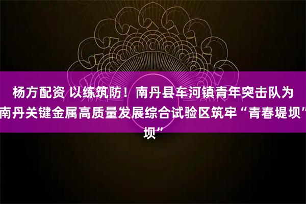 杨方配资 以练筑防！南丹县车河镇青年突击队为南丹关键金属高质量发展综合试验区筑牢“青春堤坝”