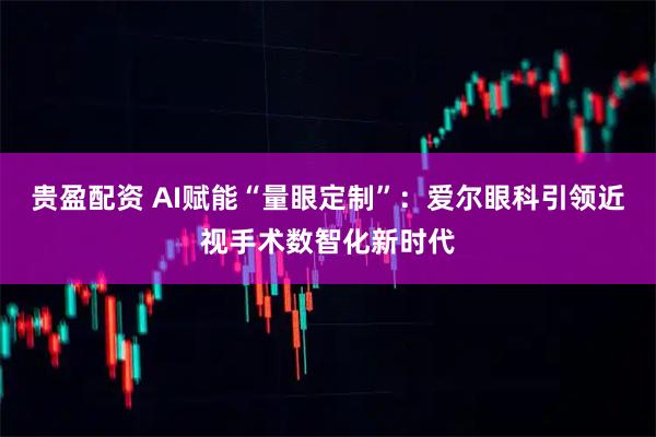 贵盈配资 AI赋能“量眼定制”：爱尔眼科引领近视手术数智化新时代