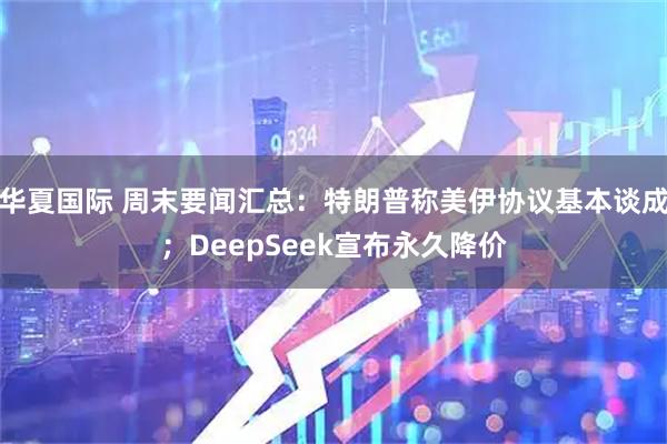 华夏国际 周末要闻汇总：特朗普称美伊协议基本谈成；DeepSeek宣布永久降价