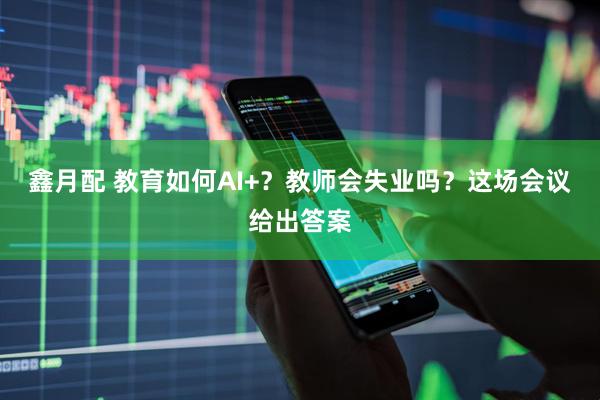 鑫月配 教育如何AI+？教师会失业吗？这场会议给出答案