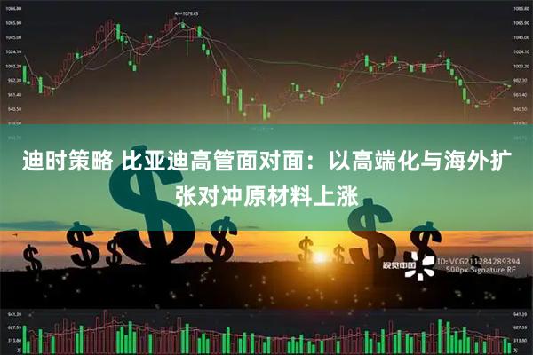 迪时策略 比亚迪高管面对面：以高端化与海外扩张对冲原材料上涨