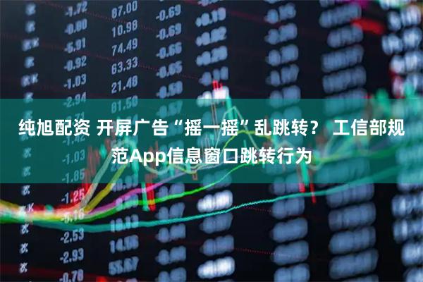 纯旭配资 开屏广告“摇一摇”乱跳转？ 工信部规范App信息窗口跳转行为