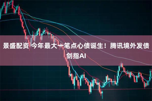 景盛配资 今年最大一笔点心债诞生！腾讯境外发债剑指AI