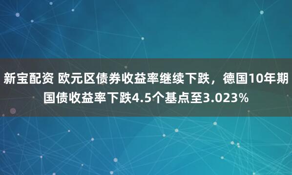 新宝配资 欧元区债券收益率继续下跌，德国10年期国债收益率下跌4.5个基点至3.023%