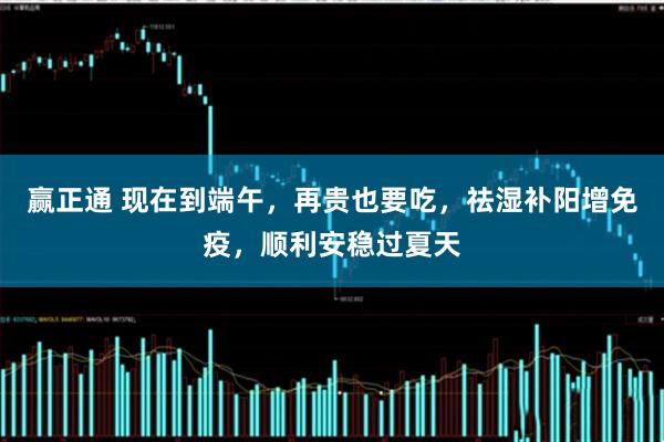 赢正通 现在到端午，再贵也要吃，祛湿补阳增免疫，顺利安稳过夏天