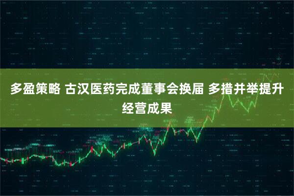 多盈策略 古汉医药完成董事会换届 多措并举提升经营成果