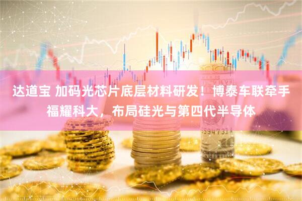 达道宝 加码光芯片底层材料研发！博泰车联牵手福耀科大，布局硅光与第四代半导体