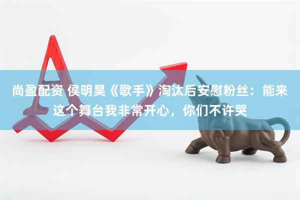 尚盈配资 侯明昊《歌手》淘汰后安慰粉丝：能来这个舞台我非常开心，你们不许哭