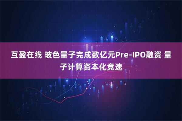 互盈在线 玻色量子完成数亿元Pre-IPO融资 量子计算资本化竞速