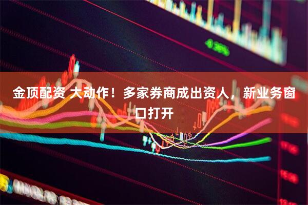 金顶配资 大动作！多家券商成出资人，新业务窗口打开