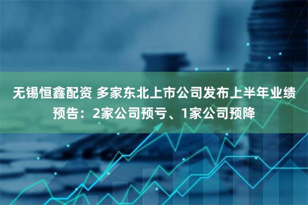 无锡恒鑫配资 多家东北上市公司发布上半年业绩预告：2家公司预亏、1家公司预降