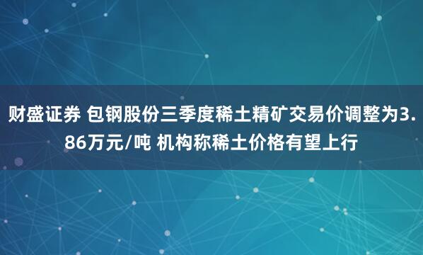 财盛证券 包钢股份三季度稀土精矿交易价调整为3.86万元/吨 机构称稀土价格有望上行