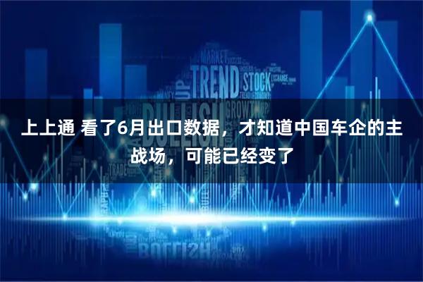 上上通 看了6月出口数据，才知道中国车企的主战场，可能已经变了