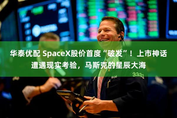 华泰优配 SpaceX股价首度“破发”！上市神话遭遇现实考验，马斯克的星辰大海