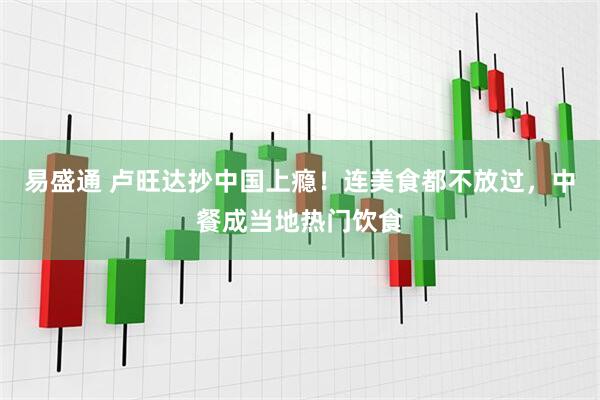 易盛通 卢旺达抄中国上瘾！连美食都不放过，中餐成当地热门饮食