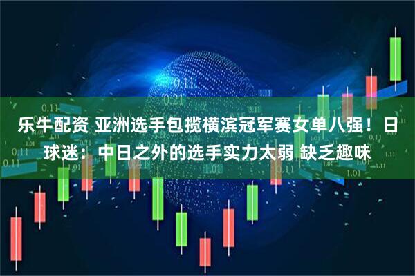 乐牛配资 亚洲选手包揽横滨冠军赛女单八强！日球迷：中日之外的选手实力太弱 缺乏趣味